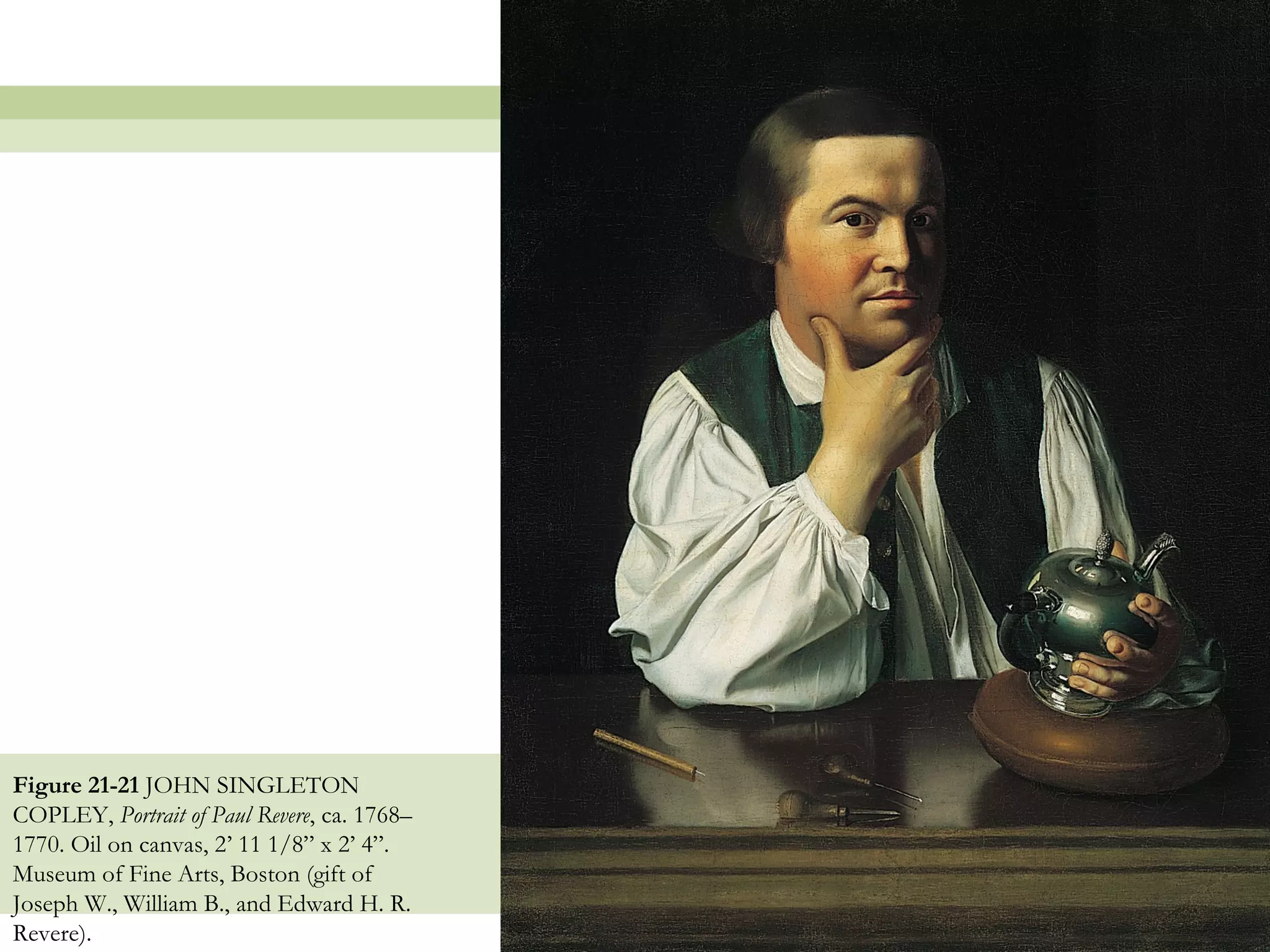 Figure 21-21 JOHN SINGLETON
COPLEY, Portrait of Paul Revere, ca. 1768–
1770. Oil on canvas, 2’ 11 1/8” x 2’ 4”.
Museum of Fine Arts, Boston (gift of
Joseph W., William B., and Edward H. R.
Revere).                                     46
 