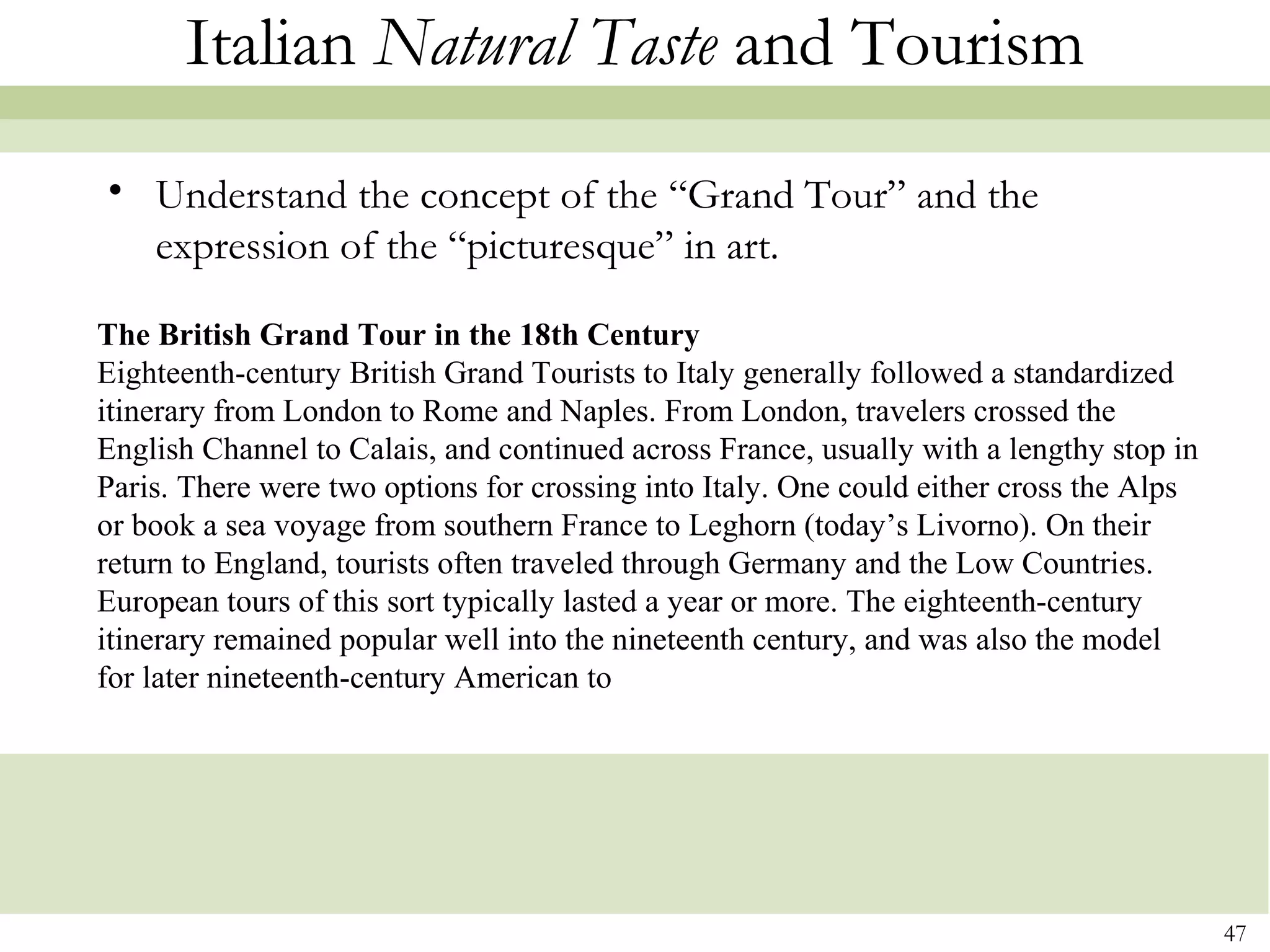Italian Natural Taste and Tourism
• Understand the concept of the “Grand Tour” and the
  expression of the “picturesque” in art.

The British Grand Tour in the 18th Century
Eighteenth-century British Grand Tourists to Italy generally followed a standardized
itinerary from London to Rome and Naples. From London, travelers crossed the
English Channel to Calais, and continued across France, usually with a lengthy stop in
Paris. There were two options for crossing into Italy. One could either cross the Alps
or book a sea voyage from southern France to Leghorn (today’s Livorno). On their
return to England, tourists often traveled through Germany and the Low Countries.
European tours of this sort typically lasted a year or more. The eighteenth-century
itinerary remained popular well into the nineteenth century, and was also the model
for later nineteenth-century American to




                                                                                         47
 