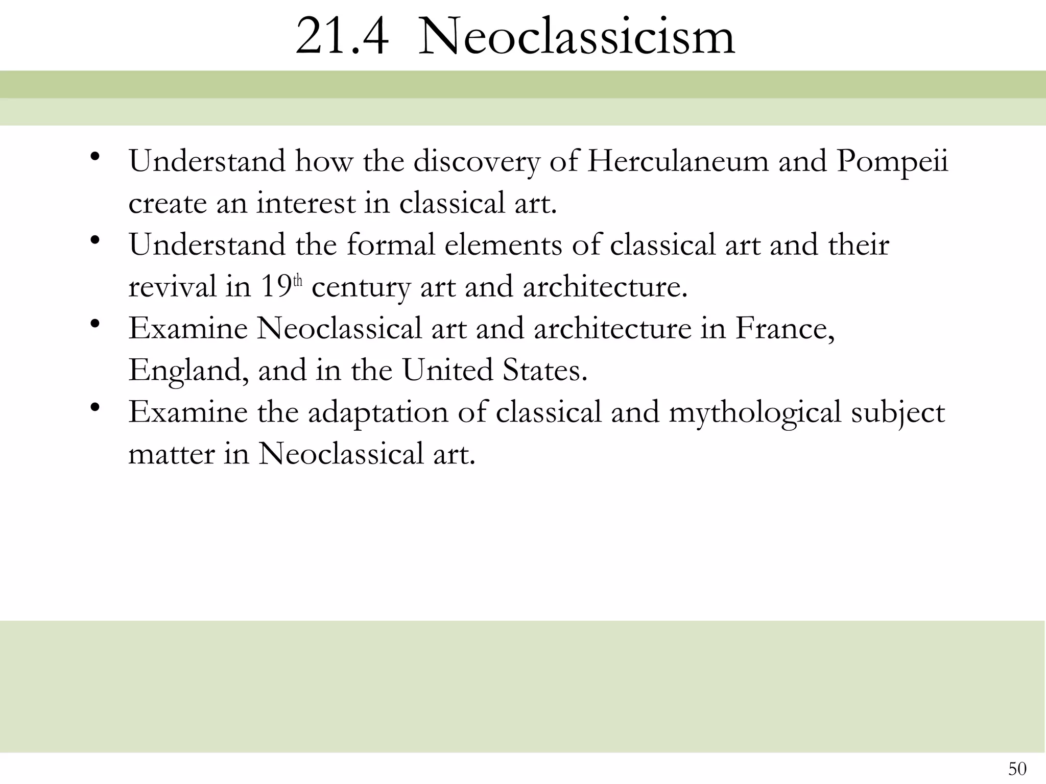 21.4 Neoclassicism
• Understand how the discovery of Herculaneum and Pompeii
  create an interest in classical art.
• Understand the formal elements of classical art and their
  revival in 19th century art and architecture.
• Examine Neoclassical art and architecture in France,
  England, and in the United States.
• Examine the adaptation of classical and mythological subject
  matter in Neoclassical art.




                                                                 50
 
