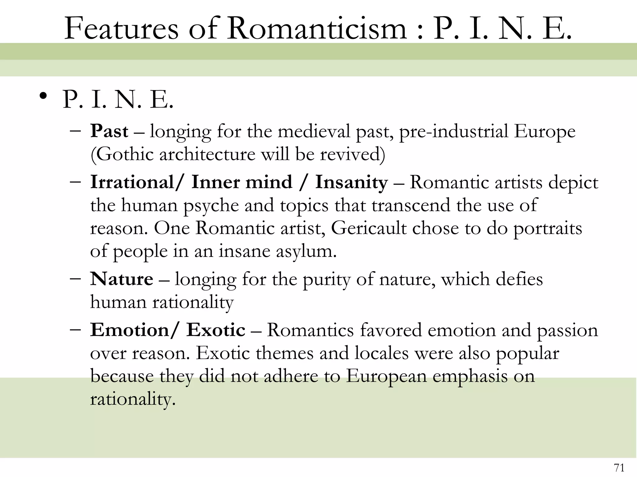 Features of Romanticism : P. I. N. E.
• P. I. N. E.
   – Past – longing for the medieval past, pre-industrial Europe
     (Gothic architecture will be revived)
   – Irrational/ Inner mind / Insanity – Romantic artists depict
     the human psyche and topics that transcend the use of
     reason. One Romantic artist, Gericault chose to do portraits
     of people in an insane asylum.
   – Nature – longing for the purity of nature, which defies
     human rationality
   – Emotion/ Exotic – Romantics favored emotion and passion
     over reason. Exotic themes and locales were also popular
     because they did not adhere to European emphasis on
     rationality.


                                                                    71
 
