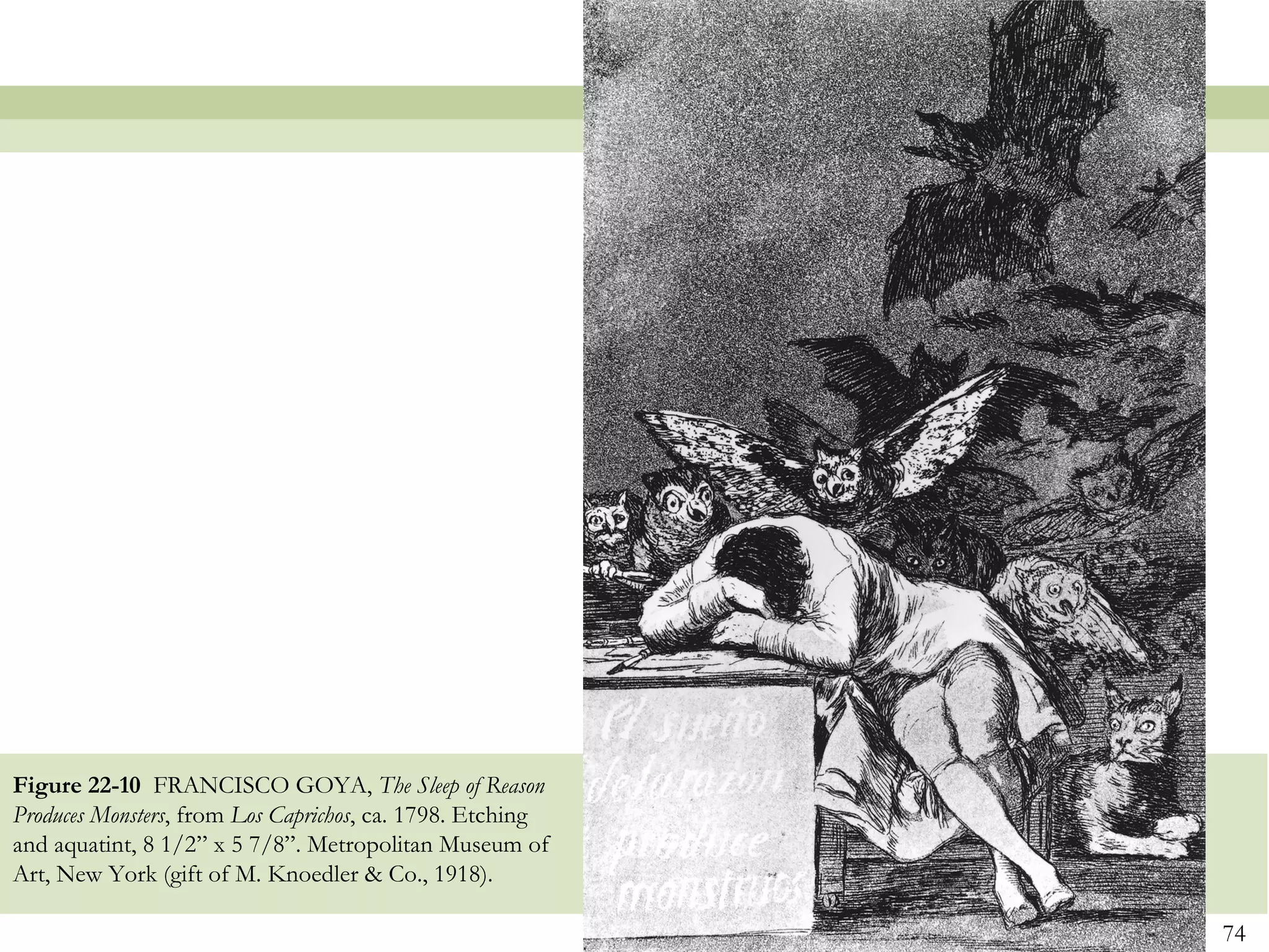 Figure 22-10 FRANCISCO GOYA, The Sleep of Reason
Produces Monsters, from Los Caprichos, ca. 1798. Etching
and aquatint, 8 1/2” x 5 7/8”. Metropolitan Museum of
Art, New York (gift of M. Knoedler & Co., 1918).

                                                           74
 