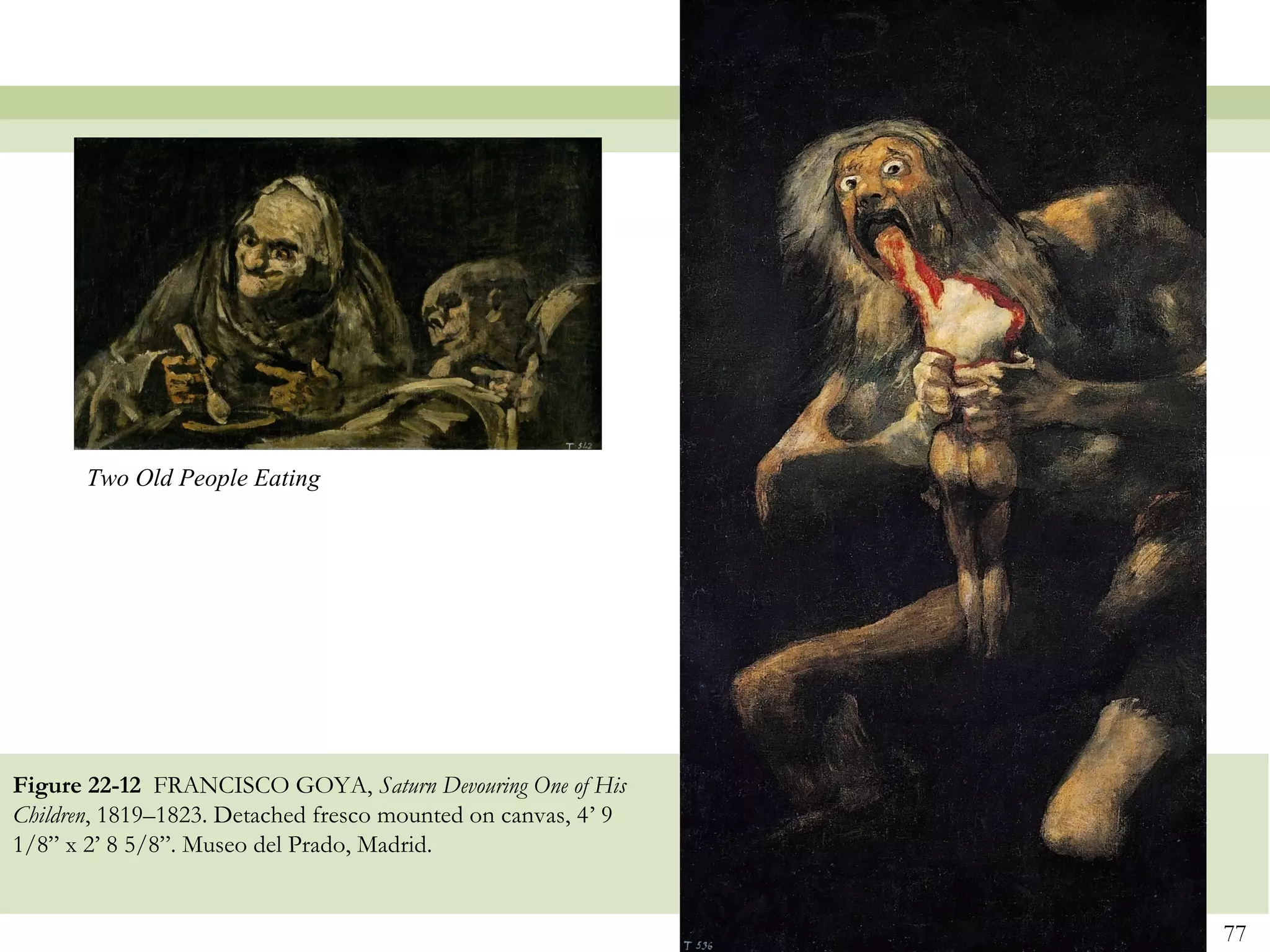 Two Old People Eating




Figure 22-12 FRANCISCO GOYA, Saturn Devouring One of His
Children, 1819–1823. Detached fresco mounted on canvas, 4’ 9
1/8” x 2’ 8 5/8”. Museo del Prado, Madrid.


                                                               77
 