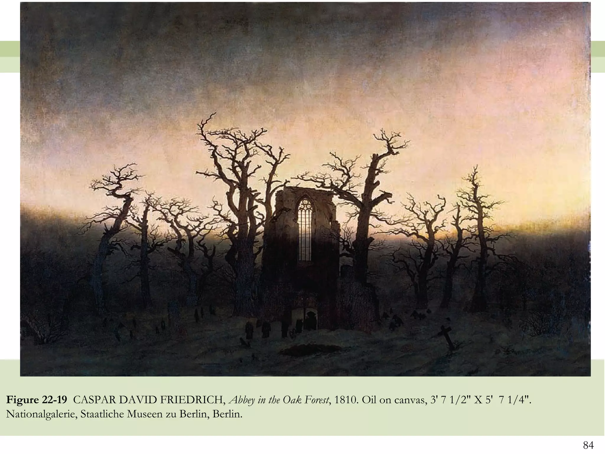 Figure 22-19 CASPAR DAVID FRIEDRICH, Abbey in the Oak Forest, 1810. Oil on canvas, 3' 7 1/2" X 5' 7 1/4".
Nationalgalerie, Staatliche Museen zu Berlin, Berlin.

                                                                                                            84
 
