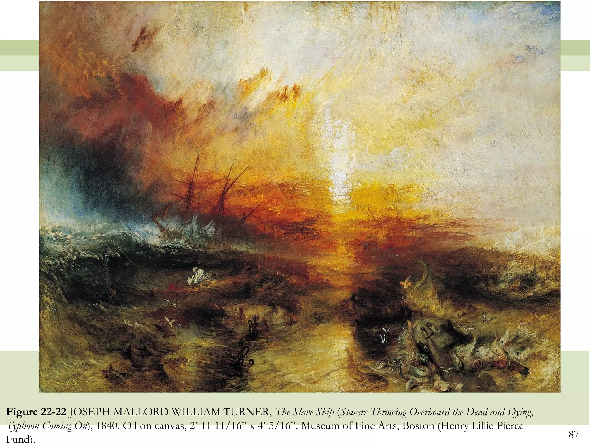 Figure 22-22 JOSEPH MALLORD WILLIAM TURNER, The Slave Ship (Slavers Throwing Overboard the Dead and Dying,
Typhoon Coming On), 1840. Oil on canvas, 2’ 11 11/16” x 4’ 5/16”. Museum of Fine Arts, Boston (Henry Lillie Pierce
Fund).                                                                                                               87
 