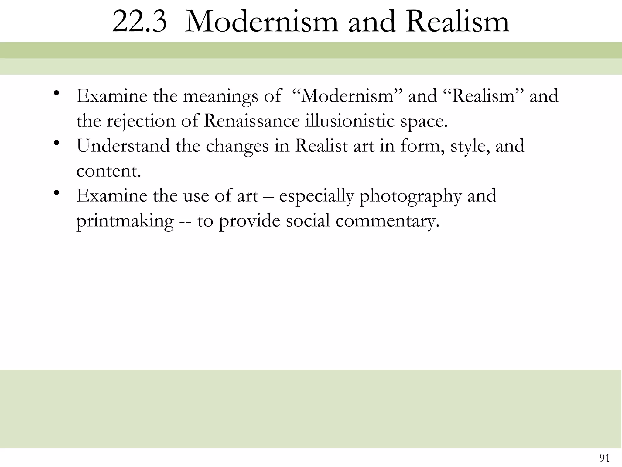 22.3 Modernism and Realism
• Examine the meanings of “Modernism” and “Realism” and
  the rejection of Renaissance illusionistic space.
• Understand the changes in Realist art in form, style, and
  content.
• Examine the use of art – especially photography and
  printmaking -- to provide social commentary.




                                                              91
 