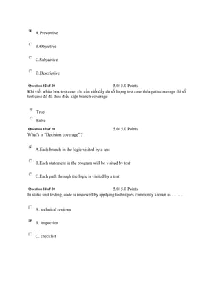 A.Preventive 
B.Objective 
C.Subjective 
D.Descriptive 
Question 12 of 20 5.0/ 5.0 Points 
Khi viết white box test case, chỉ cần viết đầy đủ số lượng test case thỏa path coverage thì số 
test case đó đã thỏa điều kiện branch coverage 
True 
False 
Question 13 of 20 5.0/ 5.0 Points 
What's is "Decision coverage" ? 
A.Each branch in the logic visited by a test 
B.Each statement in the program will be visited by test 
C.Each path through the logic is visited by a test 
Question 14 of 20 5.0/ 5.0 Points 
In static unit testing, code is reviewed by applying techniques commonly known as …….. 
A. technical reviews 
B. inspection 
C. checklist 
 
