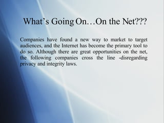 What’s Going On…On the Net??? Companies have found a new way to market to target audiences, and the Internet has become the primary tool to do so. Although there are great opportunities on the net, the following companies cross the line -disregarding privacy and integrity laws. 
