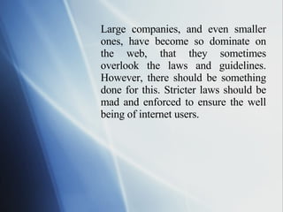 Large companies, and even smaller ones, have become so dominate on the web, that they sometimes overlook the laws and guidelines. However, there should be something done for this. Stricter laws should be mad and enforced to ensure the well being of internet users.  