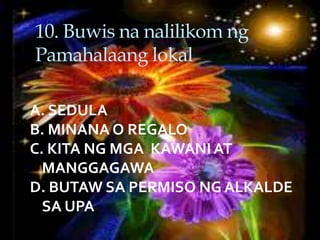 10. Buwis na nalilikom ng
Pamahalaang lokal
A. SEDULA
B. MINANA O REGALO
C. KITA NG MGA KAWANI AT
MANGGAGAWA
D. BUTAW SA PERMISO NG ALKALDE
SA UPA
 