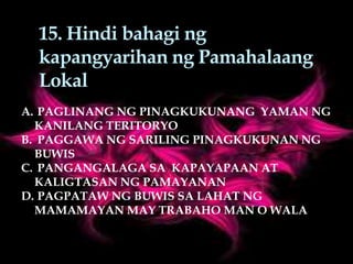 15. Hindi bahagi ng
kapangyarihan ng Pamahalaang
Lokal
A. PAGLINANG NG PINAGKUKUNANG YAMAN NG
KANILANG TERITORYO
B. PAGGAWA NG SARILING PINAGKUKUNAN NG
BUWIS
C. PANGANGALAGA SA KAPAYAPAAN AT
KALIGTASAN NG PAMAYANAN
D. PAGPATAW NG BUWIS SA LAHAT NG
MAMAMAYAN MAY TRABAHO MAN O WALA
 