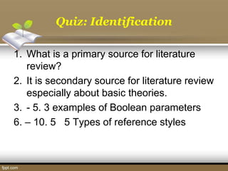 Quiz: Identification
1. What is a primary source for literature
review?
2. It is secondary source for literature review
especially about basic theories.
3. - 5. 3 examples of Boolean parameters
6. – 10. 5 5 Types of reference styles
 