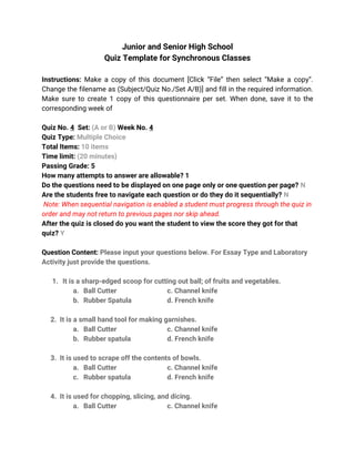 Junior and Senior High School
Quiz Template for Synchronous Classes
Instructions: Make a copy of this document [Click “File” then select “Make a copy”.
Change the filename as (Subject/Quiz No./Set A/B)] and fill in the required information.
Make sure to create 1 copy of this questionnaire per set. When done, save it to the
corresponding week of
Quiz No. 4 Set: (A or B) Week No. 4
Quiz Type: Multiple Choice
Total Items: 10 items
Time limit: (20 minutes)
Passing Grade: 5
How many attempts to answer are allowable? 1
Do the questions need to be displayed on one page only or one question per page? N
Are the students free to navigate each question or do they do it sequentially? N
Note: When sequential navigation is enabled a student must progress through the quiz in
order and may not return to previous pages nor skip ahead.
After the quiz is closed do you want the student to view the score they got for that
quiz? Y
Question Content: Please input your questions below. For Essay Type and Laboratory
Activity just provide the questions.
1. It is a sharp-edged scoop for cutting out ball; of fruits and vegetables.
a. Ball Cutter c. Channel knife
b. Rubber Spatula d. French knife
2. It is a small hand tool for making garnishes.
a. Ball Cutter c. Channel knife
b. Rubber spatula d. French knife
3. It is used to scrape off the contents of bowls.
a. Ball Cutter c. Channel knife
c. Rubber spatula d. French knife
4. It is used for chopping, slicing, and dicing.
a. Ball Cutter c. Channel knife
 