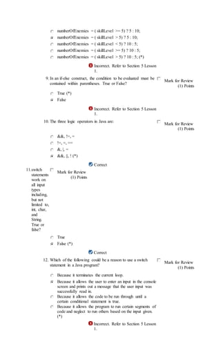 numberOfEnemies = ( skillLevel >= 5) ? 5 : 10;
numberOfEnemies = ( skillLevel > 5) ? 5 : 10;
numberOfEnemies = ( skillLevel < 5) ? 10 : 5;
numberOfEnemies = ( skillLevel >= 5) ? 10 : 5;
numberOfEnemies = ( skillLevel > 5) ? 10 : 5; (*)
Incorrect. Refer to Section 5 Lesson
1.
9. In an if-else construct, the condition to be evaluated must be
contained within parentheses. True or False?
Mark for Review
(1) Points
True (*)
False
Incorrect. Refer to Section 5 Lesson
1.
10. The three logic operators in Java are:
Mark for Review
(1) Points
&&, !=, =
!=, =, ==
&, |, =
&&, ||, ! (*)
Correct
11.switch
statements
work on
all input
types
including,
but not
limited to,
int, char,
and
String.
True or
false?
Mark for Review
(1) Points
True
False (*)
Correct
12. Which of the following could be a reason to use a switch
statement in a Java program?
Mark for Review
(1) Points
Because it terminates the current loop.
Because it allows the user to enter an input in the console
screen and prints out a message that the user input was
successfully read in.
Because it allows the code to be run through until a
certain conditional statement is true.
Because it allows the program to run certain segments of
code and neglect to run others based on the input given.
(*)
Incorrect. Refer to Section 5 Lesson
1.
 