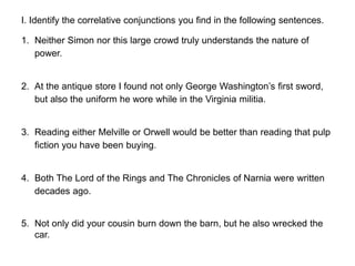 I. Identify the correlative conjunctions you find in the following sentences.
1. Neither Simon nor this large crowd truly understands the nature of
power.
2. At the antique store I found not only George Washington’s first sword,
but also the uniform he wore while in the Virginia militia.
3. Reading either Melville or Orwell would be better than reading that pulp
fiction you have been buying.
4. Both The Lord of the Rings and The Chronicles of Narnia were written
decades ago.
5. Not only did your cousin burn down the barn, but he also wrecked the
car.
 
