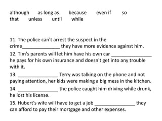although as long as because even if so
that unless until while
11. The police can't arrest the suspect in the
crime______________ they have more evidence against him.
12. Tim's parents will let him have his own car _______________
he pays for his own insurance and doesn't get into any trouble
with it.
13. _______________ Terry was talking on the phone and not
paying attention, her kids were making a big mess in the kitchen.
14. _______________ the police caught him driving while drunk,
he lost his license.
15. Hubert's wife will have to get a job _______________ they
can afford to pay their mortgage and other expenses.
 