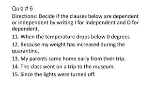 Quiz # 6
Directions: Decide if the clauses below are dependent
or independent by writing I for independent and D for
dependent.
11. When the temperature drops below 0 degrees
12. Because my weight has increased during the
quarantine.
13. My parents came home early from their trip.
14. The class went on a trip to the museum.
15. Since the lights were turned off.
 