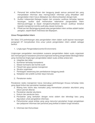 4. Personal lain entitas.Peran dan tanggung jawab semua personal lain yang
menyediakan informasi atau menngunakan informasi yang dihasilkan oleh
pengendalian intern harus ditetapkan dan dikomunikasikan dengan baik.
5. Auditor independen.Sebagai bagian dari prosedur auditnya terhadap laporan
keuangan, auditor dpat menemukan kelemahan pengendalian intern
kliennya,sehingga ia dapat mengkomunikasikan temuan auditnya tersebut
kepada manajemen,komite audit,atau dewan komisaris.
6. Pihak luar lain.Bertanggung jawab atas pengendalian intern entitas adalah badan
pengatur, seperti Bank Indonesia dan Bapepam.
Unsur Pengendalian Intern
SA Seksi 319 pertimbangan atas pengendalian intern dalam audit laporan keunangan
paragraph 07 menyebutkan lima unsur pokok pengendalian intern adalah sebagai
berikut:
1. Lingkungan Pengendalian(control Environment)
Lingkungan pengedalian menciptakan suasana pengendalian dalam suatu organisasi
dan mempengaruhi kesadaran personal organisasi tentang pengendalian.Berbagai faktor
yang membentuk lingkungan pengendalian dalam suatu entitas antara lain:
a. integritas dan etika
b. Komitmen terhadap kompetensi
c. Dewan komisaris dan komite audit
d. Filosofi dan gaya operasi manajemen
e. Struktur organisasi
f. Pembagian wewenang dan pembebanan tanggung jawab
g. Kebijakan dan praktik sumber daya manusia.
2. Penaksiran resiko
Penaksiran resiko manajemen harus mencakup pertimbangan khusus terhadap risiko
yang dapat timbul dari perubahan keadaan,seperti:
a. Bidang baru bisnis atau transaksi yang memerlukan prosedur akuntansi yang
belum pernah dikenal.
b. Perubahan standar akuntansi.
c. Hukum dan peraturan baru.
d. Perubahan yang berkaitan dengan revisi sistem dan teknologi baru yang
digunakan untuk pengolahan informasi.
e. Pertumbuhan pesat entitas yang yang menuntut perubahan fungsi pengelolaan
dan pelaporan informasi dan personal yang terlibat di dalam fungsi tersebut.
3. Informasi dan Komunikasi
 