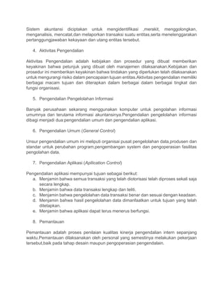Sistem akuntansi diciptakan untuk mengidentifikasi ,merakit, menggolongkan,
menganalisis, mencatat,dan melaporkan transaksi suatu entitas,serta menelenggarakan
pertanggungjawaban kekayaan dan utang entitas tersebut.
4. Aktivitas Pengendalian
Aktivitas Pengendalian adalah kebijakan dan prosedur yang dibuat memberikan
keyakinan bahwa petunjuk yang dibuat oleh manajemen dilaksanakan.Kebijakan dan
prosedur ini memberikan keyakinan bahwa tindakan yang diperlukan telah dilaksanakan
untuk mengurangi risiko dalam pencapaian tujuan entitas.Aktivitas pengendalian memiliki
berbagai macam tujuan dan diterapkan dalam berbagai dalam berbagai tingkat dan
fungsi organisasi.
5. Pengendalian Pengelolahan Informasi
Banyak perusahaan sekarang menggunakan komputer untuk pengolahan informasi
umumnya dan terutama informasi akuntansinya.Pengendalian pengelolahan informasi
dibagi menjadi dua:pengendalian umum dan pengendalian aplikasi.
6. Pengendalian Umum (General Control)
Unsur pengendalian umum ini meliputi organisai pusat pengelolahan data,produsen dan
standar untuk perubahan program,pengembangan system dan pengoperasian fasilitas
pengolahan data.
7. Pengendalian Aplikasi (Apllication Control)
Pengendalian aplikasi mempunyai tujuan sebagai berikut:
a. Menjamin bahwa semua transaksi yang telah diotorisasi telah diproses sekali saja
secara lengkap.
b. Menjamin bahwa data transaksi lengkap dan teliti.
c. Menjamin bahwa pengelolahan data transaksi benar dan sesuai dengan keadaan.
d. Menjamin bahwa hasil pengelolahan data dimanfaatkan untuk tujuan yang telah
ditetapkan.
e. Menjamin bahwa aplikasi dapat terus menerus berfungsi.
8. Pemantauan
Pemantauan adalah proses penilaian kualitas kinerja pengendalian intern sepanjang
waktu.Pemantauan dilaksanakan oleh personal yang semestinya melakukan pekerjaan
tersebut,baik pada tahap desain maupun pengoperasian pengendalain.
 
