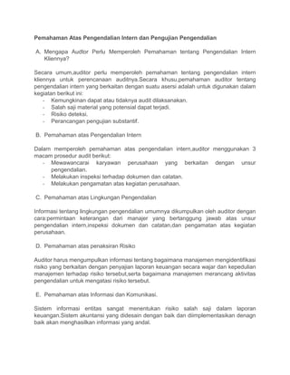 Pemahaman Atas Pengendalian Intern dan Pengujian Pengendalian
A. Mengapa Audtor Perlu Memperoleh Pemahaman tentang Pengendalian Intern
Kliennya?
Secara umum,auditor perlu memperoleh pemahaman tentang pengendalian intern
kliennya untuk perencanaan auditnya.Secara khusu,pemahaman auditor tentang
pengendalian intern yang berkaitan dengan suatu asersi adalah untuk digunakan dalam
kegiatan berikut ini:
- Kemungkinan dapat atau tidaknya audit dilaksanakan.
- Salah saji material yang potensial dapat terjadi.
- Risiko deteksi.
- Perancangan pengujian substantif.
B. Pemahaman atas Pengendalian Intern
Dalam memperoleh pemahaman atas pengendalian intern,auditor menggunakan 3
macam prosedur audit berikut:
- Mewawancarai karyawan perusahaan yang berkaitan dengan unsur
pengendalian.
- Melakukan inspeksi terhadap dokumen dan catatan.
- Melakukan pengamatan atas kegiatan perusahaan.
C. Pemahaman atas Lingkungan Pengendalian
Informasi tentang lingkungan pengendalian umumnya dikumpulkan oleh auditor dengan
cara:permintaan keterangan dari manajer yang bertanggung jawab atas unsur
pengendalian intern,inspeksi dokumen dan catatan,dan pengamatan atas kegiatan
perusahaan.
D. Pemahaman atas penaksiran Risiko
Auditor harus mengumpulkan informasi tentang bagaimana manajemen mengidentifikasi
risiko yang berkaitan dengan penyajian laporan keuangan secara wajar dan kepedulian
manajemen terhadap risiko tersebut,serta bagaimana manajemen merancang aktivitas
pengendalian untuk mengatasi risiko tersebut.
E. Pemahaman atas Informasi dan Komunikasi.
Sistem informasi entitas sangat menentukan risiko salah saji dalam laporan
keuangan.Sistem akuntansi yang didesain dengan baik dan diimplementasikan denagn
baik akan menghasilkan informasi yang andal.
 