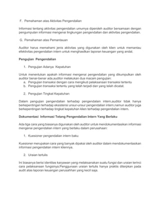 F. Pemahaman atas Aktivitas Pengendalian
Informasi tentang aktivitas pengendalian umumya diperoleh auditor bersamaan dengan
pengumpulan informasi mengenai lingkungan pengendalian dan aktivitas pengendalian.
G. Pemahaman atas Pemantauan
Auditor harus memahami jenis aktivitas yang digunakan oleh klien untuk memantau
efektivitas pengendalian intern untuk menghasilkan laporan keuangan yang andal.
Pengujian Pengendalian
1. Pengujian Adanya Kepatuhan
Untuk menentukan apakah informasi mengenai pengendalian yang dikumpulkan oleh
auditor benar-benar ada,auditor melakukan dua macam pengujian:
a. Pengujian transaksi dengan cara mengikuti pelaksanaan transaksi tertentu
b. Pengujian transaksi tertentu yang telah terjadi dan yang telah dicatat.
2. Pengujian Tingkat Kepatuhan
Dalam pengujian pengendalian terhadap pengendalain intern,auditor tidak hanya
berkepentingan terhadap eksistensi unsur-unsur pengendalian intern,namun auditor juga
berkepentingan terhadap tingkat kepatuhan klien terhadap pengendalian intern.
Dokumentasi Informasi Tetang Pengendalian Intern Yang Berlaku
Ada tiga cara yang biasanya digunakan oleh auditor untuk mendokumentasikan informasi
mengenai pengendalian intern yang berlaku dalam perusahaan:
1. Kuesioner pengendalian intern baku
Kuesioner merupakan cara yang banyak dipakai oleh auditor dalam mendokumentasikan
informasi pengendalian intern kliennya.
2. Uraian tertulis
Ini biasanya berisi identitas karyawan yang melaksanakan suatu fungsi dan uraian terinci
cara pelaksanaan fungsinya.Penggunaan uraian tertulis hanya praktis diterpkan pada
audit atas laporan keuangan perusahhan yang kecil saja.
 