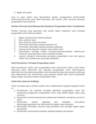 3. Bagan alir system
Cara ini suatu sistem yang digambarkan dengan menggunakan simbol-simbol
tertentu.Simbol-simbol yang dapat digunakan oleh auditor untuk membuat deskripsi
pengendalian intern kliennya.
Sumber Informasi Untuk Memperoleh Gambaran Pengendalian Intern Yang Berlaku
Sumber informasi yang digunakan oleh auditor dalam melakukan audit terhadap
pengendalian intern kliennya adalah:
1. Bagan organisasi dan deskripsi jabatan
2. Buku pedoman akun
3. Buku pedoman sistem akuntansi
4. Permintaan Keterangan kepada karyawan inti
5. Permintaan keterangan kepada karyawan pelaksana
6. Laporan,kertas kerja,dan program audit auditor intern
7. Pemeriksaan terhadap catatan akuntansi,dokumen,perlatan mekanis,dan
media lain yang digunakan untuk mencatat transaksi.
8. Laporan mengenai rekomendasi perbaikan pengendalian intern dan laporan
auditor tahun sebelumnya yang telah diterbitkan.
Hasil Pemahaman Terhadap Pengendalian Intern
Hasil pemahaman auditor atas pengendalian intern dicantumkan dalam suatu kertas
kerja,yang berisi kelemahan dan kekuatan pengendalian intern klien,pengaruh
kelemahan dan kekuatan pengendalian intern tersebut terhadap luas prosedur audit yang
akan dilaksanakan dan rekomendasi yang ditujukan kepada klien untuk memperbaiki
bagian-bagian yang lemah dalam pengendalian intern.
Audit Intern (Internal Auditing)
Untuk mencapai tujuan tersebut auditor intern melaksanakan kegiatan-kegiatan berikut
ini:
a. Pemeriksaan dan penilaian terhadap efektivitas pengendalian intern dan
mendorong penggunaan pengendalian intern yang efektif dengan biaya yang
minimum.
b. Menentukan sampai seberapa jauh pelaksanaan kebijakan manajemen puncak di
patuhi
c. Menentukan sampai seberapa jauh kekayaan perusahaan
dipertanggungjawabkan dan dilindungi dari segala macam kerugian.
d. Menentukan keandalan informasi yang dihasilkan oleh berbagai bagian dalam
perusahaan.
e. Memberikan rekomendasi perbaikan kegiatan-kegiatan perusahaan.
 