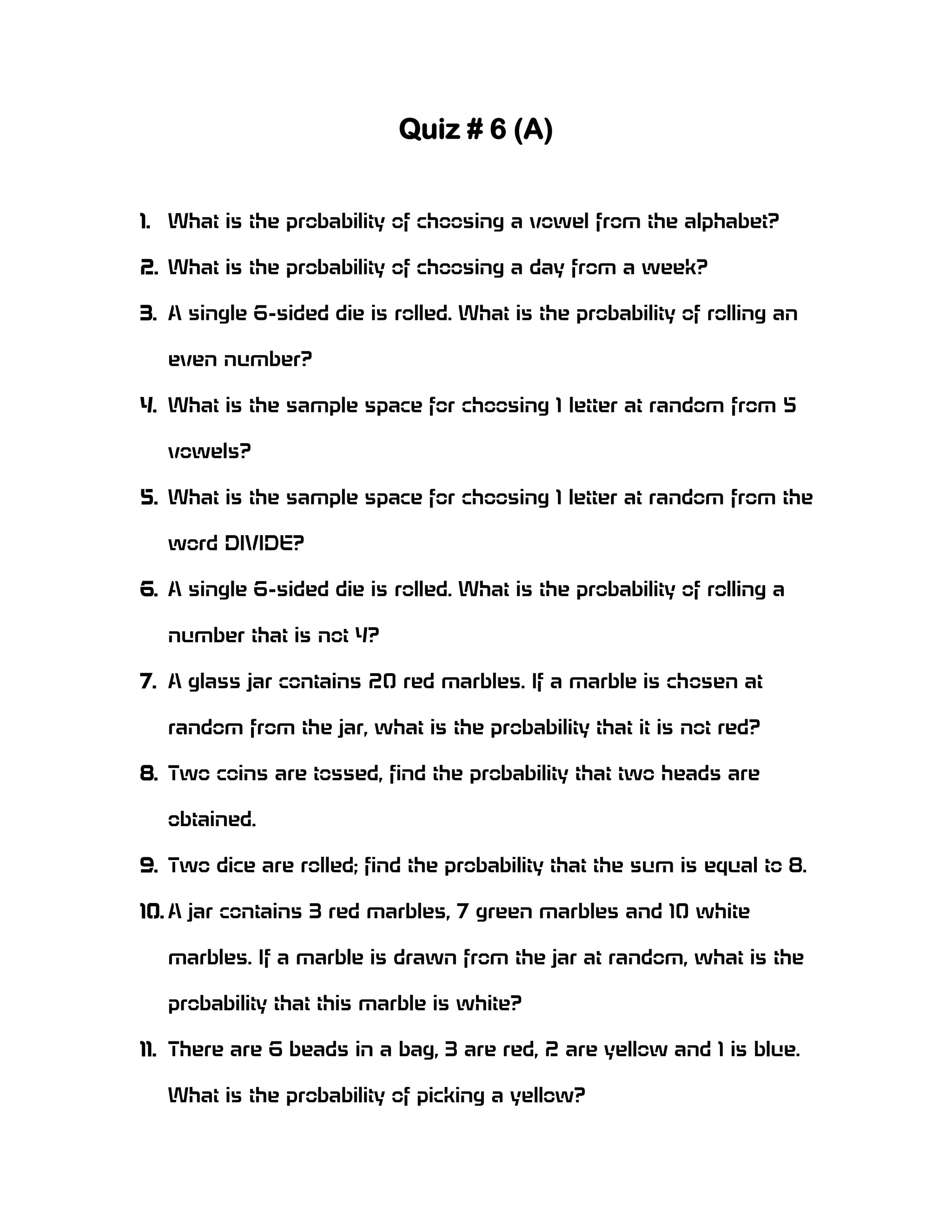 Quiz # 6 (A)
1. What is the probability of choosing a vowel from the alphabet?
2. What is the probability of choosing a day from a week?
3. A single 6-sided die is rolled. What is the probability of rolling an
even number?
4. What is the sample space for choosing 1 letter at random from 5
vowels?
5. What is the sample space for choosing 1 letter at random from the
word DIVIDE?
6. A single 6-sided die is rolled. What is the probability of rolling a
number that is not 4?
7. A glass jar contains 20 red marbles. If a marble is chosen at
random from the jar, what is the probability that it is not red?
8. Two coins are tossed, find the probability that two heads are
obtained.
9. Two dice are rolled; find the probability that the sum is equal to 8.
10. A jar contains 3 red marbles, 7 green marbles and 10 white
marbles. If a marble is drawn from the jar at random, what is the
probability that this marble is white?
11. There are 6 beads in a bag, 3 are red, 2 are yellow and 1 is blue.
What is the probability of picking a yellow?