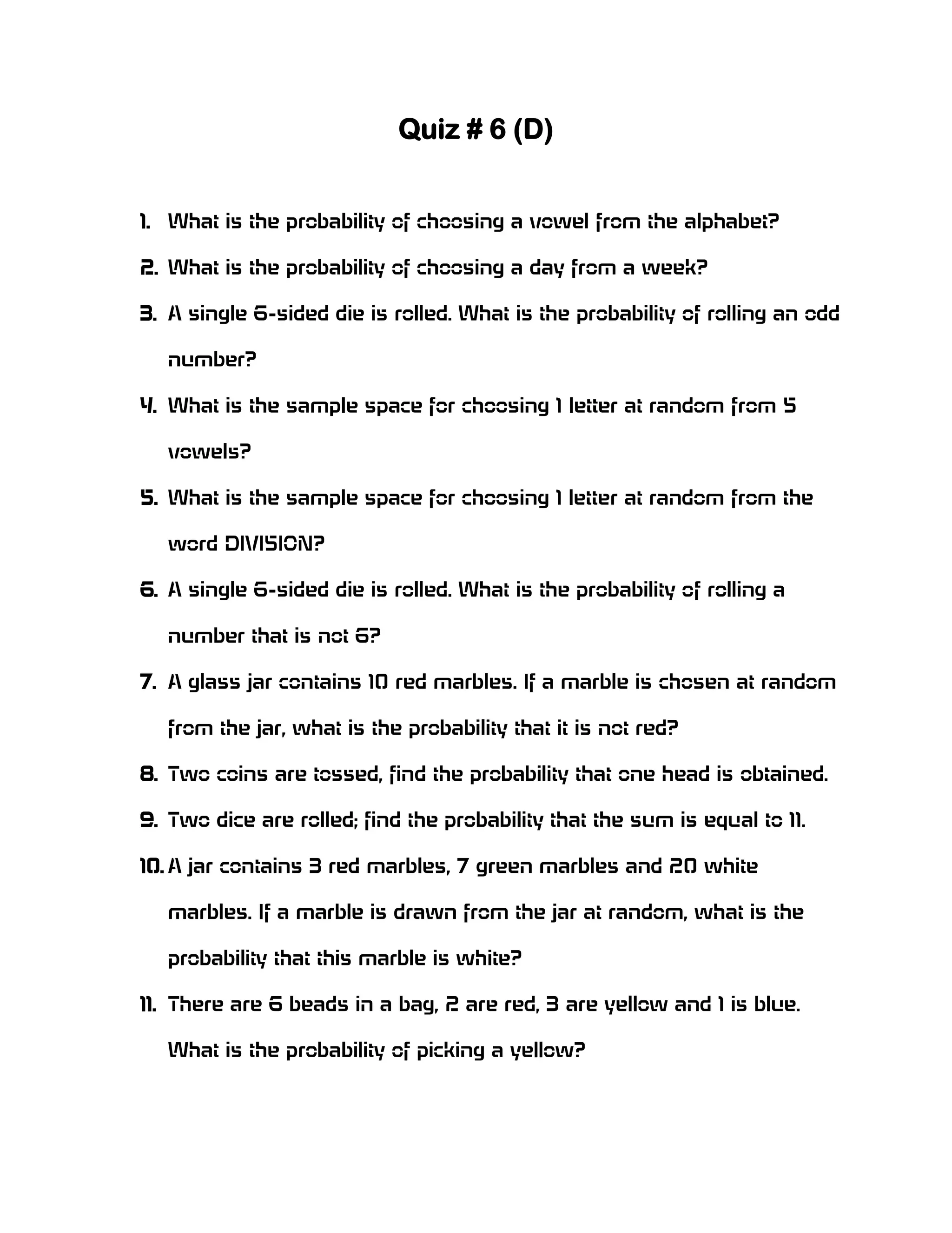 Quiz # 6 (D)
1. What is the probability of choosing a vowel from the alphabet?
2. What is the probability of choosing a day from a week?
3. A single 6-sided die is rolled. What is the probability of rolling an odd
number?
4. What is the sample space for choosing 1 letter at random from 5
vowels?
5. What is the sample space for choosing 1 letter at random from the
word DIVISION?
6. A single 6-sided die is rolled. What is the probability of rolling a
number that is not 6?
7. A glass jar contains 10 red marbles. If a marble is chosen at random
from the jar, what is the probability that it is not red?
8. Two coins are tossed, find the probability that one head is obtained.
9. Two dice are rolled; find the probability that the sum is equal to 11.
10. A jar contains 3 red marbles, 7 green marbles and 20 white
marbles. If a marble is drawn from the jar at random, what is the
probability that this marble is white?
11. There are 6 beads in a bag, 2 are red, 3 are yellow and 1 is blue.
What is the probability of picking a yellow?