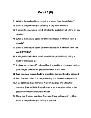 Quiz # 6 (D)


1. What is the probability of choosing a vowel from the alphabet?

2. What is the probability of choosing a day from a week?

3. A single 6-sided die is rolled. What is the probability of rolling an odd

   number?

4. What is the sample space for choosing 1 letter at random from 5

   vowels?

5. What is the sample space for choosing 1 letter at random from the

   word DIVISION?

6. A single 6-sided die is rolled. What is the probability of rolling a

   number that is not 6?

7. A glass jar contains 10 red marbles. If a marble is chosen at random

   from the jar, what is the probability that it is not red?

8. Two coins are tossed, find the probability that one head is obtained.

9. Two dice are rolled; find the probability that the sum is equal to 11.

10. A jar contains 3 red marbles, 7 green marbles and 20 white

   marbles. If a marble is drawn from the jar at random, what is the

   probability that this marble is white?

11. There are 6 beads in a bag, 2 are red, 3 are yellow and 1 is blue.

   What is the probability of picking a yellow?
 