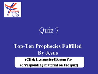 Quiz 7

Top-Ten Prophecies Fulfilled
         By Jesus
     (Click LessonsforUS.com for
  corresponding material on the quiz)
 