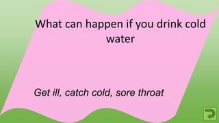 Get ill, catch cold, sore throat
What can happen if you drink cold
water
 
