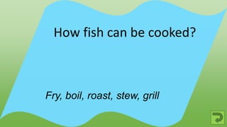 Fry, boil, roast, stew, grill
How fish can be cooked?
 