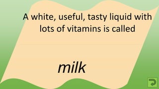 milk
A white, useful, tasty liquid with
lots of vitamins is called
 