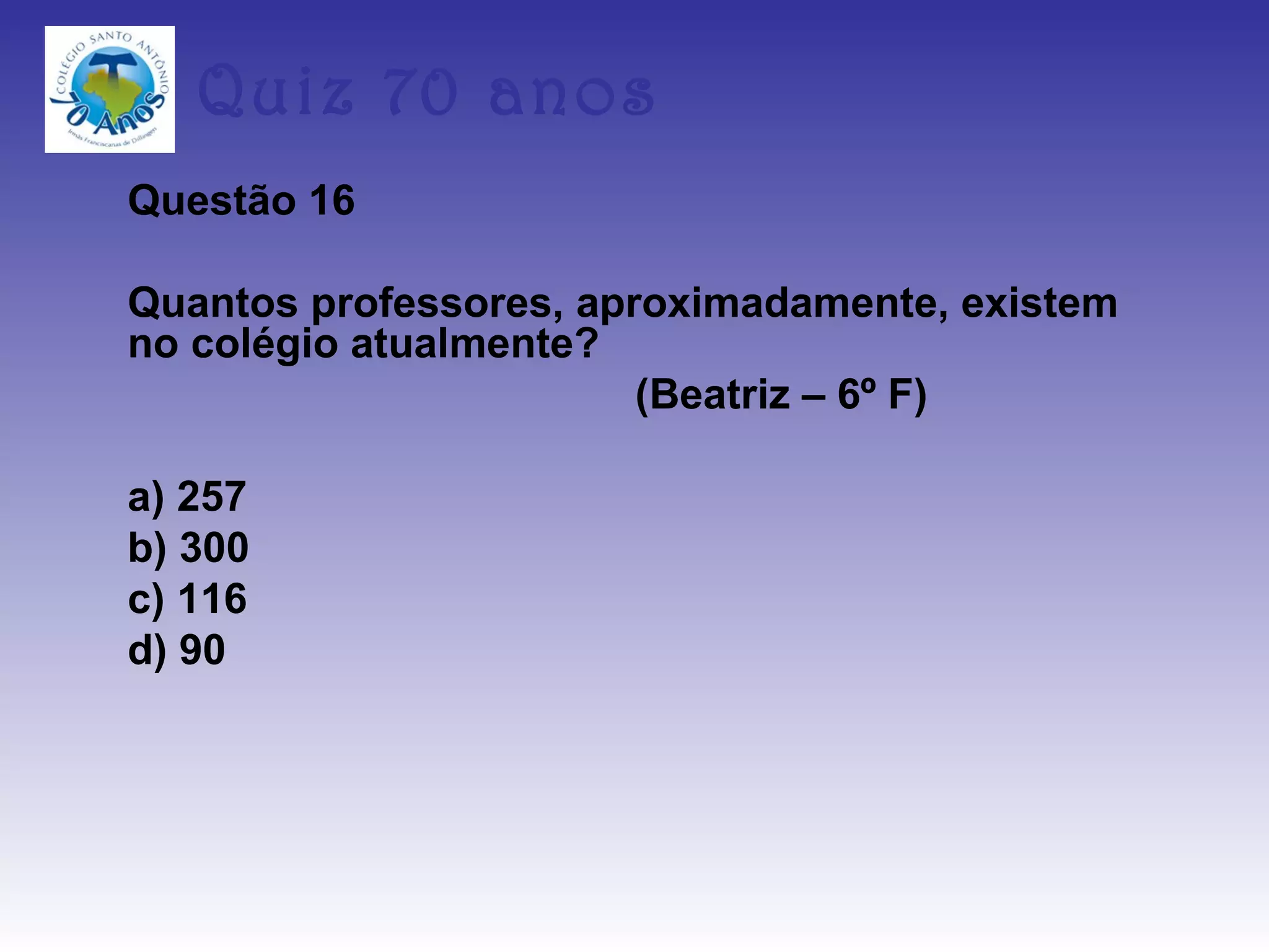 Quiz 70 anos
Questão 16

Quantos professores, aproximadamente, existem
no colégio atualmente?
                        (Beatriz – 6º F)

a) 257
b) 300
c) 116
d) 90
 
