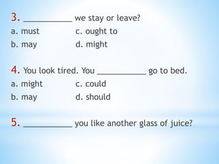 3. ___________ we stay or leave?
a. must c. ought to
b. may d. might
4. You look tired. You ___________ go to bed.
a. might c. could
b. may d. should
5. ___________ you like another glass of juice?
 