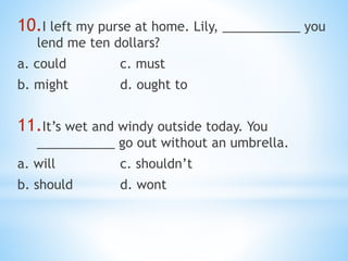 10.I left my purse at home. Lily, ___________ you
lend me ten dollars?
a. could c. must
b. might d. ought to
11.It’s wet and windy outside today. You
___________ go out without an umbrella.
a. will c. shouldn’t
b. should d. wont
 