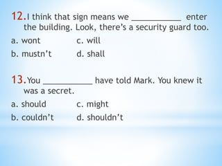 12.I think that sign means we ___________ enter
the building. Look, there’s a security guard too.
a. wont c. will
b. mustn’t d. shall
13.You ___________ have told Mark. You knew it
was a secret.
a. should c. might
b. couldn’t d. shouldn’t
 