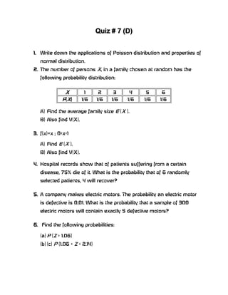 Quiz # 7 (D)


1. Write down the applications of Poisson distribution and properties of
   normal distribution.
2. The number of persons X, in a family chosen at random has the
   following probability distribution:


               X         1       2     3     4     5     6
              P(X)      1/6      1/6   1/6   1/6   1/6   1/6

   A) Find the average family size E (X ).
   B) Also find V(X).


3. f(x)=x ; 0<x<1

   A) Find E (X ).
   B) Also find V(X).

4. Hospital records show that of patients suffering from a certain
   disease, 75% die of it. What is the probability that of 6 randomly
   selected patients, 4 will recover?


5. A company makes electric motors. The probability an electric motor
   is defective is 0.01. What is the probability that a sample of 300
   electric motors will contain exactly 5 defective motors?


6. Find the following probabilities:

   (a) P (Z > 1.06)
   (b) (c) P (1.06 < Z < 2.14)
 