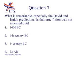Question 7
What is remarkable, especially the David and
  Isaiah predictions, is that crucifixion was not
  invented until
1. 1000 BC

2. 6th century BC

3. 1st century BC

4. 33 AD
Next slide for Answers
 