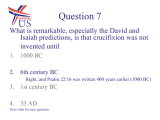 Question 7
What is remarkable, especially the David and
  Isaiah predictions, is that crucifixion was not
  invented until
1. 1000 BC

2. 6th century BC
           Right, and Psalm 22:16 was written 400 years earlier (1000 BC)
3. 1st century BC

4. 33 AD
Next slide for new question
 