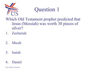 Question 1
Which Old Testament prophet predicted that
  Jesus (Messiah) was worth 30 pieces of
  silver?
1. Zechariah

2. Micah

3. Isaiah

4. Daniel
Next slide for Answers
 