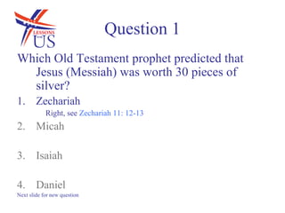 Question 1
Which Old Testament prophet predicted that
  Jesus (Messiah) was worth 30 pieces of
  silver?
1. Zechariah
            Right, see Zechariah 11: 12-13
2. Micah

3. Isaiah

4. Daniel
Next slide for new question
 