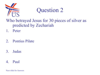 Question 2
Who betrayed Jesus for 30 pieces of silver as
  predicted by Zechariah
1. Peter

2. Pontius Pilate

3. Judas

4. Paul

Next slide for Answers
 