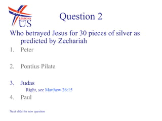 Question 2
Who betrayed Jesus for 30 pieces of silver as
  predicted by Zechariah
1. Peter

2. Pontius Pilate

3. Judas
            Right, see Matthew 26:15
4. Paul

Next slide for new question
 