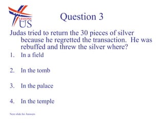 Question 3
Judas tried to return the 30 pieces of silver
   because he regretted the transaction. He was
   rebuffed and threw the silver where?
1. In a field

2. In the tomb

3. In the palace

4. In the temple
Next slide for Answers
 