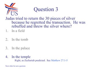 Question 3
Judas tried to return the 30 pieces of silver
   because he regretted the transaction. He was
   rebuffed and threw the silver where?
1. In a field

2. In the tomb

3. In the palace

4. In the temple
            Right, as Zechariah predicted. See Matthew 27:1-5

Next slide for new question
 