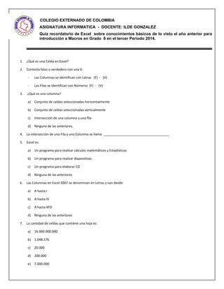 COLEGIO EXTERNADO DE COLOMBIA
ASIGNATURA INFORMATICA - DOCENTE: ILDE GONZALEZ
Quiz recordatorio de Excel sobre conocimientos básicos de lo visto el año anterior para
introducción a Macros en Grado 8 en el tercer Periodo 2014.
1. ¿Qué es una Celda en Excel?
2. Contesta falso o verdadero con una X.
- Las Columnas se identifican con Letras (F) - (V)
- Las Filas se identifican con Números (F) - (V)
3. ¿Qué es una columna?
a) Conjunto de celdas seleccionadas horizontalmente
b) Conjunto de celdas seleccionadas verticalmente
c) Intersección de una columna y una fila
d) Ninguna de las anteriores.
4. La intersección de una Fila y una Columna se llama: ____________________________________
5. Excel es:
a) Un programa para realizar cálculos matemáticos y Estadísticos
b) Un programa para realizar diapositivas
c) Un programa para elaborar CD
d) Ninguna de las anteriores
6. Las Columnas en Excel 2007 se denominan en Letras y van desde:
a) A hasta I
b) A hasta IV
c) A hasta XFD
d) Ninguna de las anteriores
7. La cantidad de celdas que contiene una hoja es:
a) 16.000.000.000
b) 1.048.576
c) 20.000
d) 200.000
e) 7.000.000
 