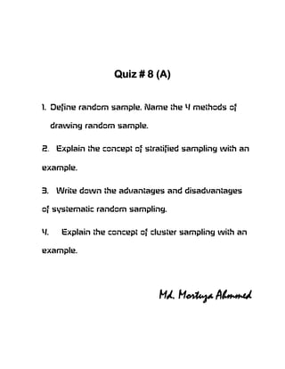 Quiz # 8 (A)


1. Define random sample. Name the 4 methods of

     drawing random sample.


2. Explain the concept of stratified sampling with an

example.


3.    Write down the advantages and disadvantages

of systematic random sampling.


4.     Explain the concept of cluster sampling with an

example.




                               Md. Mortuza Ahmmed
 