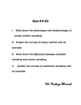 Quiz # 8 (D)


1.    Write down the advantages and disadvantages of

     simple random sampling.


2. Explain the concept of lottery method with an

example.


3.    Write down the difference between stratified

sampling and cluster sampling.


4.     Explain the concept of systematic sampling with

an example.




                               Md. Mortuza Ahmmed
 