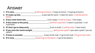 Answer
1. If it rains, _________________________.(I will stay at home. / I stays at home. / I staying at home.)
2. If I wake up late, _________________________. (I was late for work. / I lates for work. / I will be late for
work.)
3. If you come home late, _________________________. (I am angry. / I will be angry. / I be angry.
4. If she comes to the party, _________________________. (I will be surprised. / I wasn't surprised. / I am
surprised.)
5. If I don't go to sleep early, _________________________.(I am so tired. / I will be tired. / I was tired.)
6. If you miss the movie tonight, _________________________. (will you be upset? / you were upset? / you be
upset?)
7. If class is canceled, _________________________. (I was at the mall. / I go to the mall. / I'll go to the mall.)
8. If it rains, _________________________. (I won't go to the beach. / I go to the beach.)
 