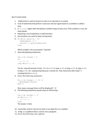 Quiz 9 review sheet.
1. Val()function is used to convert an entry in an input box to a number
2. A set of statements that perform a task over and over again based on a condition is called a
loop.
3. A Do…Loop begins after the Boolean condition loops at least once. If the condition is true, the
loop repeats.
4. Repeating a set of statements is called iteration.
5. Accumulators are useful to keep running totals.
6. Do While quantity < 50
numShipments += 1
inStock += quantityReceived
Loop

Which variable is the accumulator? Quantity
7. Given the following statements:
Dim x As Integer = 0
Do
x = x + 2
Loop While x < 10

The Do Loop will execute 5 times. If x = 0, x + 2 = 2, loop, x + 2 = 4, loop, x + 2 = 6, loop, x + 2 =
8, loop, x + 2 = 10. Looping stops because x reaches 10. How many times did it loop? 5
including the first x + 2 = 2.

8. Given the following statements:
For x As Integer = 1 To 11
MessageBox.Show(x)
Next x

How many message boxes will be displayed? 12
9. The following statements would create an infinite loop.
Dim x As Integer = -2
Do While x < 0
x = x + 1
Loop

The answer is False.
10. Convert()is used to convert an entry in an input box to a number.
11. A flag is a condition that is used to run a program.

12. Given the following code segment:

 